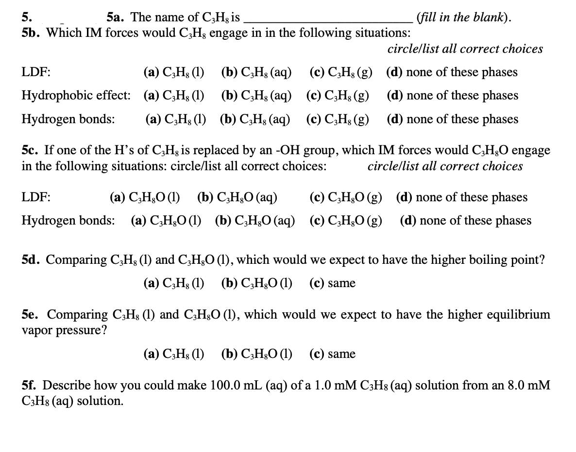 5.
5a. The name of C3H3 is
- (fill in the blank).
5b. Which IM forces would C;H3 engage in in the following situations:
circle/list all correct choices
LDF:
(а) С,Н; (1) (b) С,H; (аq)
(c) C;H3 (g) (d) none of these phases
Hydrophobic effect: (a) C,H3 (1) (b) C;H3 (aq) (c) C;Hs (g) (d) none of these phases
Hydrogen bonds:
(а) С,Н, (1) (Ъ) С-Н; (aq)
(c) C;Hs (g) (d) none of these phases
5c. If one of the H's of C,Hg is replaced by an -OH group, which IM forces would C,H3O engage
in the following situations: circle/list all correct choices:
circle/list all correct choices
LDF:
(а) С,Н,О () (b) С,Н,О (аq)
(c) C;H&O (g) (d) none of these phases
Hydrogen bonds:
(a) C;H&O (1) (b) C;H¿O (aq) (c) C;H¿O (g) (d) none of these phases
5d. Comparing C;H3 (1) and C,H;O (1), which would we expect to have the higher boiling point?
(а) С,Н; (1) (b) С,Н,О (1) (с) same
5e. Comparing C;Hs (1) and C3H3O (1), which would we expect to have the higher equilibrium
vapor pressure?
(а) С.Н: (1) (b) C,H:О (1) (с) same
5f. Describe how you could make 100.0 mL (aq) of a 1.0 mM C3H8 (aq) solution from an 8.0 mM
C3H8 (aq) solution.
