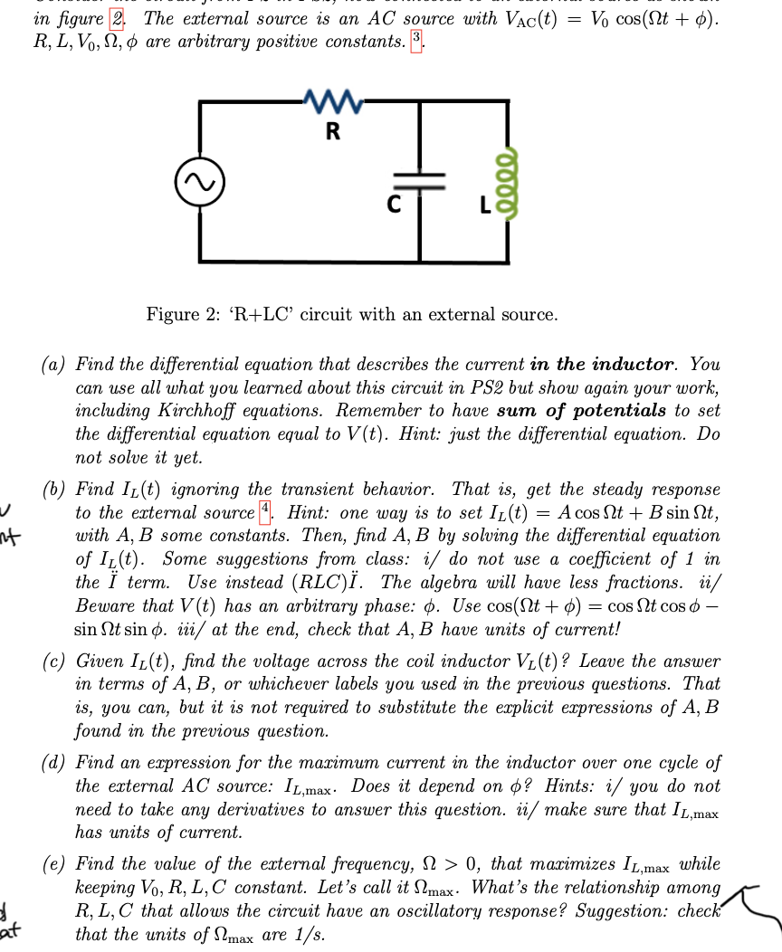 nt
d
at
in figure 2.
R, L, V.,,
The external source is an AC source with VAC(t)
are arbitrary positive constants. 3.
R
0000
=
Vo cos(nt + p).
Figure 2: 'R+LC' circuit with an external source.
(a) Find the differential equation that describes the current in the inductor. You
can use all what you learned about this circuit in PS2 but show again your work,
including Kirchhoff equations. Remember to have sum of potentials to set
the differential equation equal to V(t). Hint: just the differential equation. Do
not solve it yet.
(b) Find IL(t) ignoring the transient behavior. That is, get the steady response
to the external source 4. Hint: one way is to set IL(t) = A cos nt + B sin nt,
with A, B some constants. Then, find A, B by solving the differential equation
of Ir(t). Some suggestions from class: i/ do not use a coefficient of 1 in
the Ï term. Use instead (RLC)Ï. The algebra will have less fractions. ii/
Beware that V(t) has an arbitrary phase: . Use cos(nt + p) = cos Nt coso -
sin Nt sin p. iii/ at the end, check that A, B have units of current!
(c) Given IL(t), find the voltage across the coil inductor VL(t)? Leave the answer
in terms of A, B, or whichever labels you used in the previous questions. That
is, you can, but it is not required to substitute the explicit expressions of A, B
found in the previous question.
(d) Find an expression for the maximum current in the inductor over one cycle of
the external AC source: IL,max. Does it depend on o? Hints: i/ you do not
need to take any derivatives to answer this question. ii/ make sure that IL,max
has units of current.
(e) Find the value of the external frequency, > 0, that maximizes IL,max while
keeping Vo, R, L, C constant. Let's call it max. What's the relationship among
R, L, C that allows the circuit have an oscillatory response? Suggestion: check
that the units of max are 1/s.