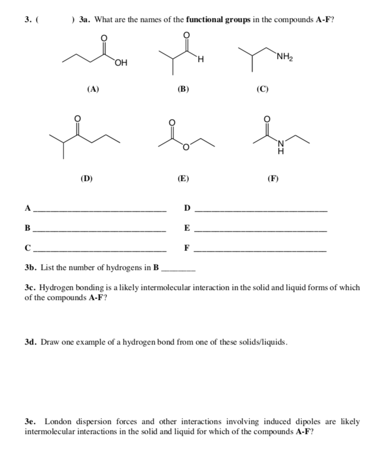 3. (
) 3a. What are the names of the functional groups in the compounds A-F?
`NH2
OH
(A)
(В)
(C)
`N'
(D)
(E)
(F)
A
D
B
E
C.
F
3b. List the number of hydrogens in B
3c. Hydrogen bonding is a likely intermolecular interaction in the solid and liquid forms of which
of the compounds A-F?
3d. Draw one example of a hydrogen bond from one of these solids/liquids.
3e. London dispersion forces and other interactions involving induced dipoles are likely
intermolecular interactions in the solid and liquid for which of the compounds A-F?
