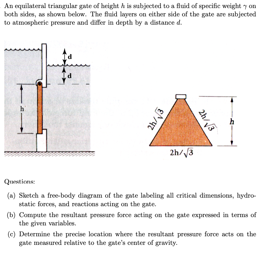 An equilateral triangular gate of height h is subjected to a fluid of specific weight y on
both sides, as shown below. The fluid layers on either side of the gate are subjected
to atmospheric pressure and differ in depth by a distance d.
h
Questions:
2h/√√3
2h/√3
2h/√√3
(a) Sketch a free-body diagram of the gate labeling all critical dimensions, hydro-
static forces, and reactions acting on the gate.
(b) Compute the resultant pressure force acting on the gate expressed in terms of
the given variables.
(c) Determine the precise location where the resultant pressure force acts on the
gate measured relative to the gate's center of gravity.