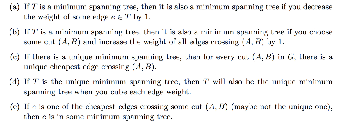 (a) If T is a minimum spanning tree, then it is also a minimum spanning tree if
the weight of some edge e ET by 1.
you
decrease
(b) If T is a minimum spanning tree, then it is also a minimum spanning tree if
some cut (A, B) and increase the weight of all edges crossing (A, B) by 1.
you
choose
(c) If there is a unique minimum spanning tree, then for every cut (A, B) in G, there is a
unique cheapest edge crossing (A, B).
(d) If T is the unique minimum spanning tree, then T will also be the unique minimum
spanning tree when you cube each edge weight.
(e) If e is one of the cheapest edges crossing some cut (A, B) (maybe not the unique one),
then e is in some minimum spanning tree.
