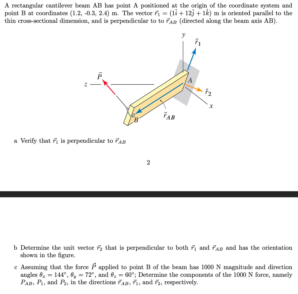 A rectangular cantilever beam AB has point A positioned at the origin of the coordinate system and
point B at coordinates (1.2, -0.3, 2.4) m. The vector r₁ = (1î + 12ĵ + 1ê) m is oriented parallel to the
thin cross-sectional dimension, and is perpendicular to to FAB (directed along the beam axis AB).
Z
P
a Verify that r₁ is perpendicular to TAB
2
TAB
X
b Determine the unit vector 2 that is perpendicular to both r₁ and rab and has the orientation
shown in the figure.
c Assuming that the force P applied to point B of the beam has 1000 N magnitude and direction
angles x 144°, 0y = 72°, and 0₂ = 60°; Determine the components of the 1000 N force, namely
PAB, P₁, and P2, in the directions AB, 7₁, and 2, respectively.
=
=