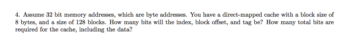 4. Assume 32 bit memory addresses, which are byte addresses. You have a direct-mapped cache with a block size of
8 bytes, and a size of 128 blocks. How many bits will the index, block offset, and tag be? How many total bits are
required for the cache, including the data?
