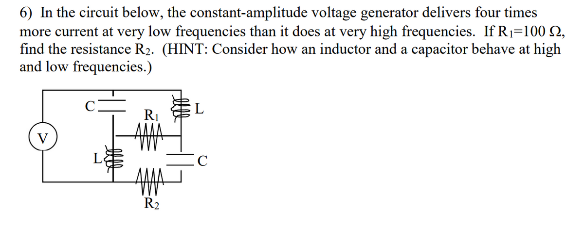 6) In the circuit below, the constant-amplitude voltage generator delivers four times
more current at very low frequencies than it does at very high frequencies. If R1=100 N,
find the resistance R2. (HINT: Consider how an inductor and a capacitor behave at high
and low frequencies.)
R1
V
C
R2
