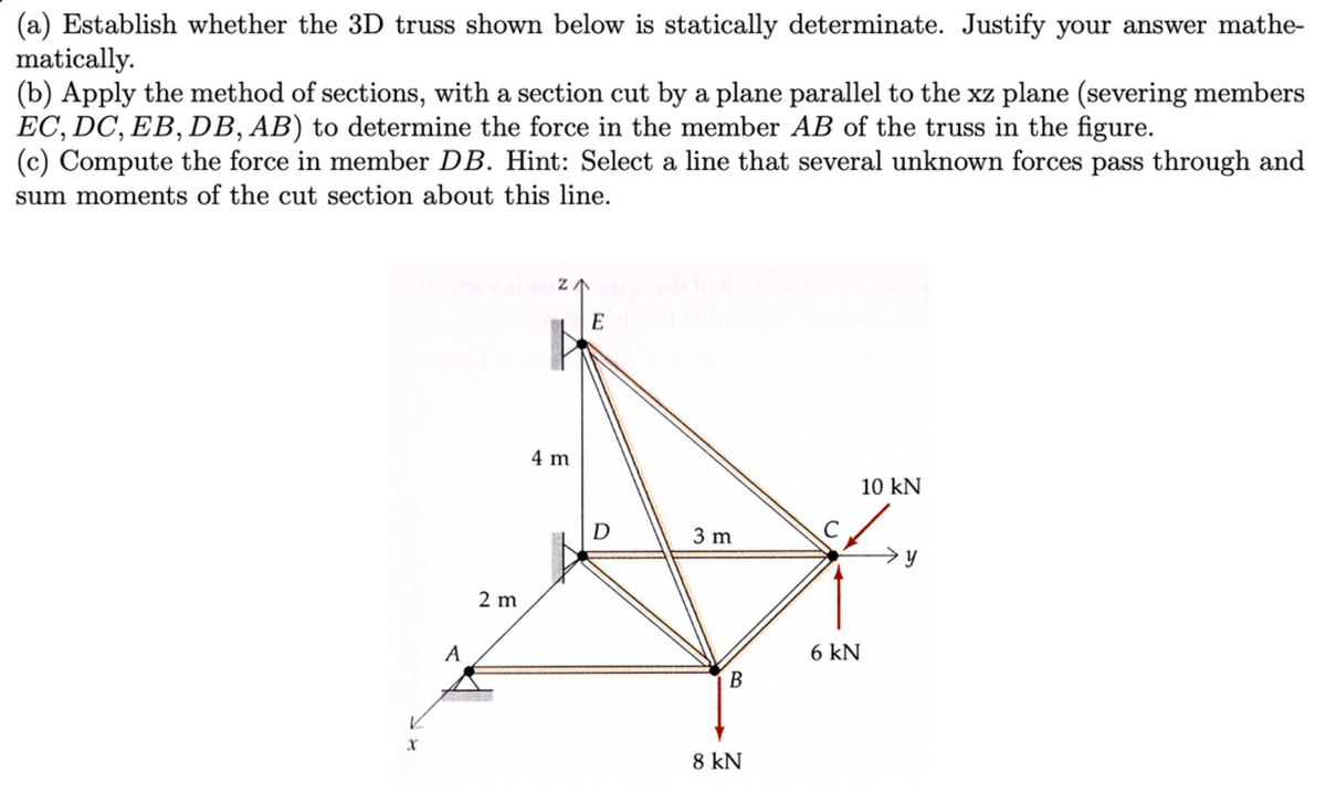 (a) Establish whether the 3D truss shown below is statically determinate. Justify your answer mathe-
matically.
(b) Apply the method of sections, with a section cut by a plane parallel to the xz plane (severing members
EC, DC, EB, DB, AB) to determine the force in the member AB of the truss in the figure.
(c) Compute the force in member DB. Hint: Select a line that several unknown forces pass through and
sum moments of the cut section about this line.
X
A
2 m
4 m
Elt
D
3 m
B
8 kN
с
6 kN
10 KN