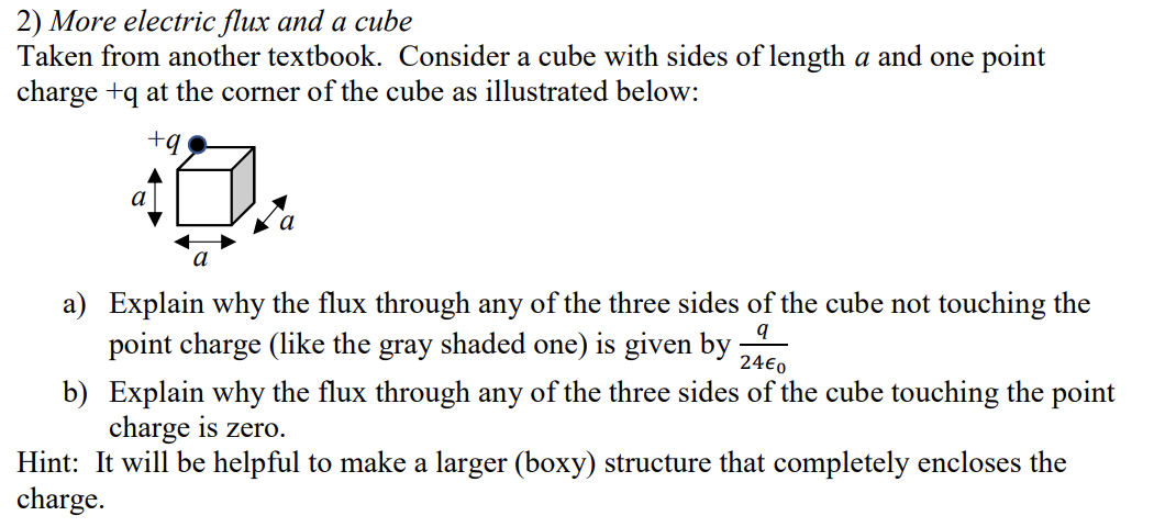 2) More electric flux and a cube
Taken from another textbook. Consider a cube with sides of length a and one point
charge +q at the corner of the cube as illustrated below:
+q
a) Explain why the flux through any of the three sides of the cube not touching the
point charge (like the gray shaded one) is given by
24€0
b) Explain why the flux through any of the three sides of the cube touching the point
charge is zero.
Hint: It will be helpful to make a larger (boxy) structure that completely encloses the
charge.
