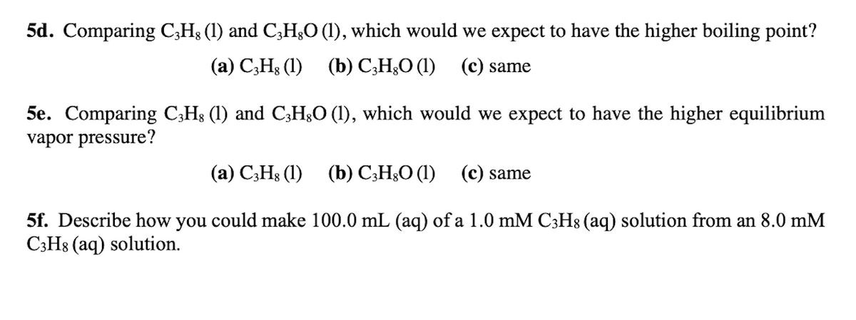5d. Comparing C;H3 (1) and C;H;O (1), which would we expect to have the higher boiling point?
(а) С,Н; (1) (b) С,H,О (1) (с) same
5e. Comparing C;Hs (1) and C3H&O (1), which would we expect to have the higher equilibrium
vapor pressure?
(а) С,H; (1) (b) С,Н:О (1) (с) same
5f. Describe how you could make 100.0 mL (aq) of a 1.0 mM C3H8 (aq) solution from an 8.0 mM
C3H8 (aq) solution.
