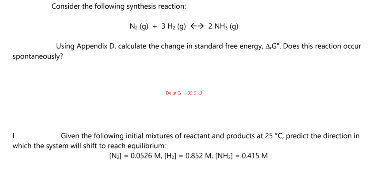 Consider the following synthesis reaction:
N₂ (g) + 3 H₂ (g) → 2 NH3 (9)
Using Appendix D, calculate the change in standard free energy, A.Gº. Does this reaction occur
spontaneously?
Delta G =
-32.9 kJ
I
Given the following initial mixtures of reactant and products at 25 °C, predict the direction in
which the system will shift to reach equilibrium:
[N₂] = 0.0526 M, [H₂] = 0.852 M, [NH3] = 0.415 M