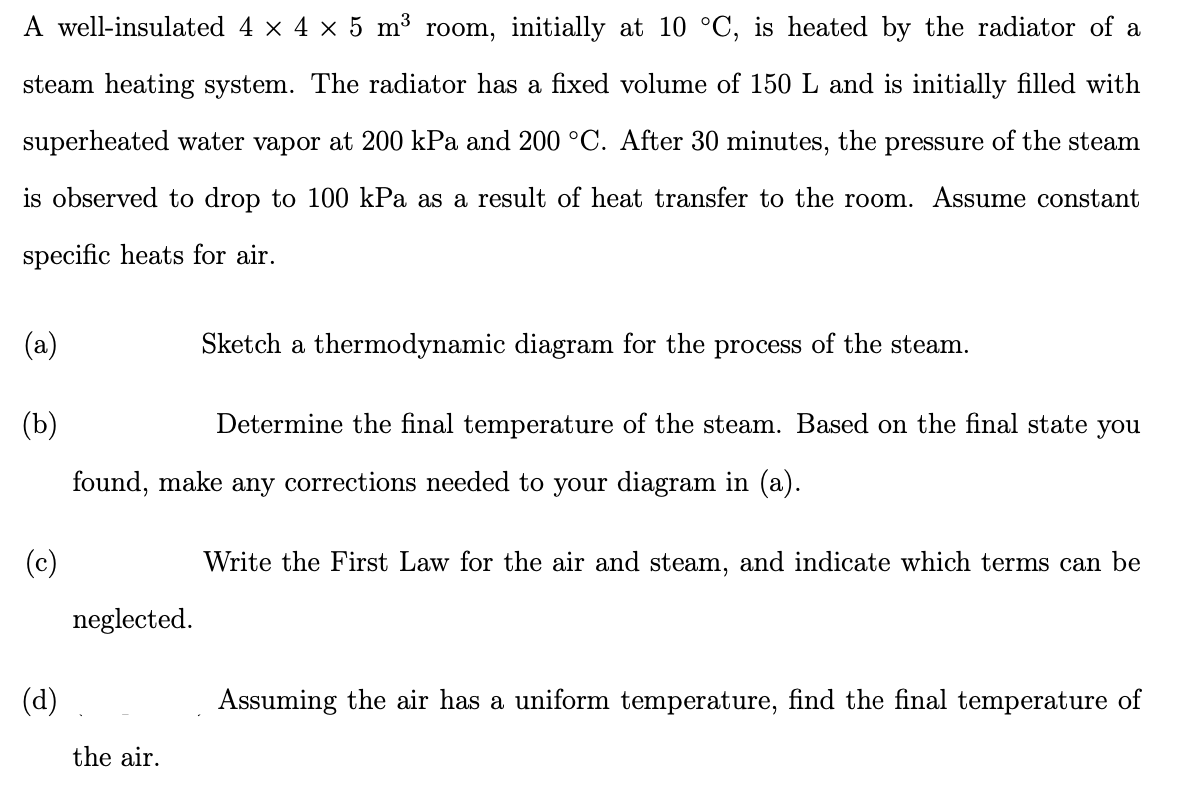 A well-insulated 4 × 4 × 5 m³ room, initially at 10 °C, is heated by the radiator of a
steam heating system. The radiator has a fixed volume of 150 L and is initially filled with
superheated water vapor at 200 kPa and 200 °C. After 30 minutes, the pressure of the steam
is observed to drop to 100 kPa as a result of heat transfer to the room. Assume constant
specific heats for air.
(a)
(b)
(d)
Sketch a thermodynamic diagram for the process of the steam.
Determine the final temperature of the steam. Based on the final state you
found, make any corrections needed to your diagram in (a).
neglected.
the air.
Write the First Law for the air and steam, and indicate which terms can be
Assuming the air has a uniform temperature, find the final temperature of