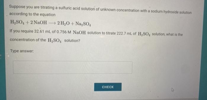 Suppose you are titrating a sulfuric acid solution of unknown concentration with a sodium hydroxide solution
according to the equation
H,SO, + 2 NaOH
- 2 H,O + NazSO,
If you require 32.61 ml of 0.756 M NaOH solution to titrate 222.7 mL of H,SO, solution, what is the
concentration of the H,SO, solution?
Type answer:
CHECK
