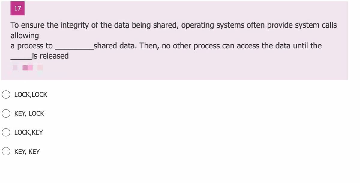 17
To ensure the integrity of the data being shared, operating systems often provide system calls
allowing
_shared data. Then, no other process can access the data until the
a process to
_is released
O LOCK, LOCK
KEY, LOCK
LOCK,KEY
O KEY, KEY
