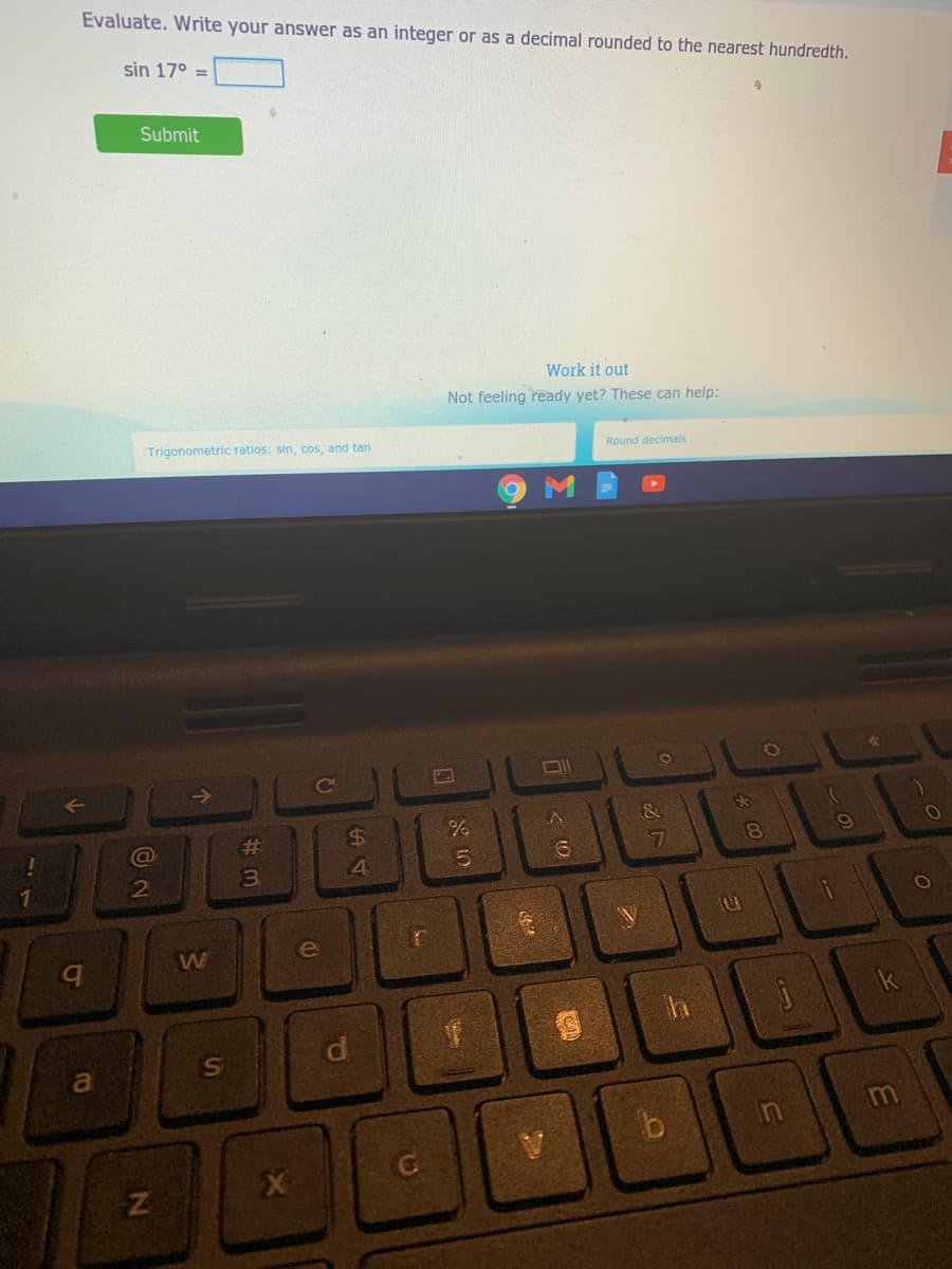 Evaluate. Write your answer as an integer or as a decimal rounded to the nearest hundredth.
sin 17° =
Submit
Work it out
Not feeling ready yet? These can help:
Trigonometric ratios: sin, cos, and tan
Round decimalis
&
%24
#3
7
4.
W
a
Ke
ST
