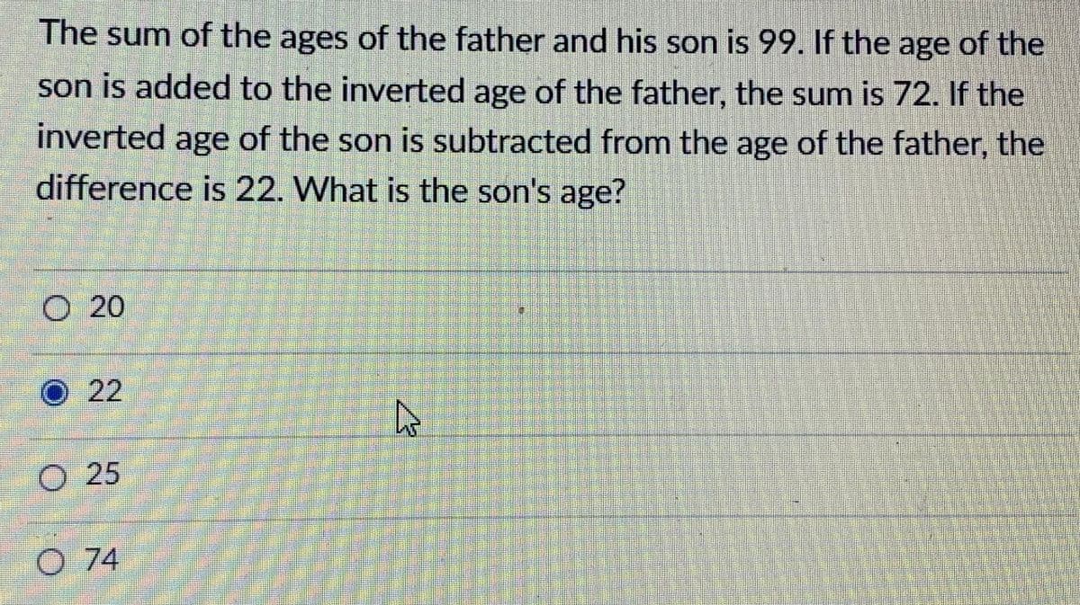 The sum of the ages of the father and his son is 99. If the age of the
son is added to the inverted age of the father, the sum is 72. If the
inverted age of the son is subtracted from the age of the father, the
difference is 22. What is the son's age?
O 20
O 22
25
O 74
