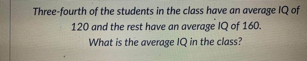 Three-fourth of the students in the class have an average IQ of
120 and the rest have an average IQ of 160.
What is the average IQ in the class?
