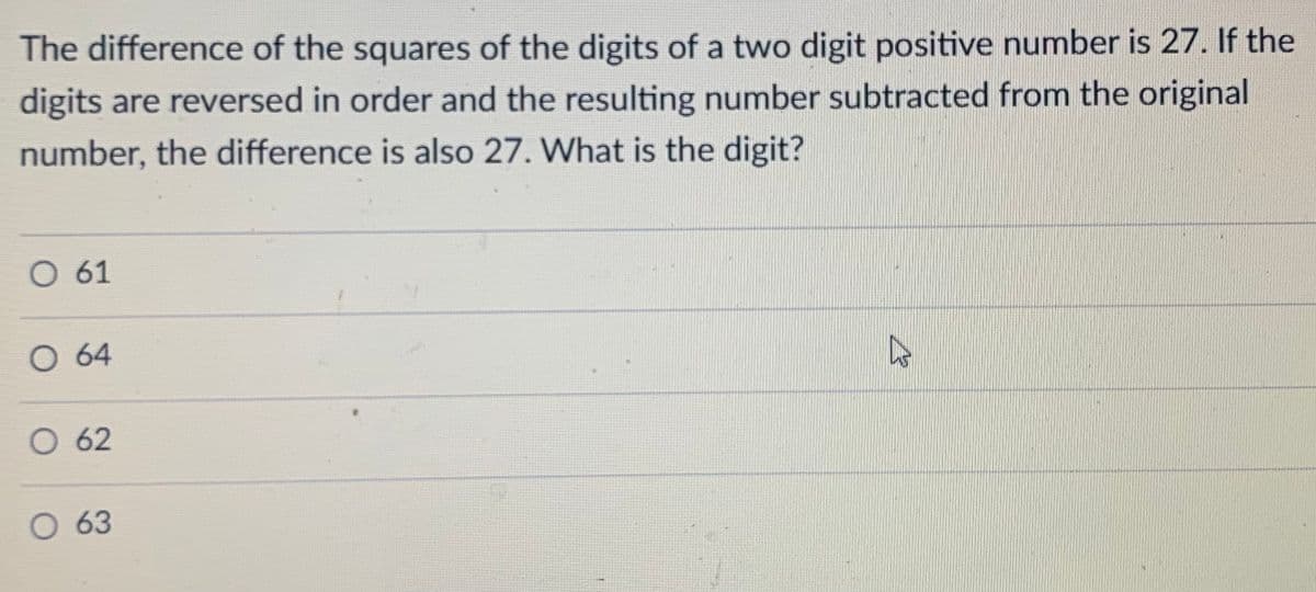 The difference of the squares of the digits of a two digit positive number is 27. If the
digits are reversed in order and the resulting number subtracted from the original
number, the difference is also 27. What is the digit?
O 61
O 64
O 62
O 63
