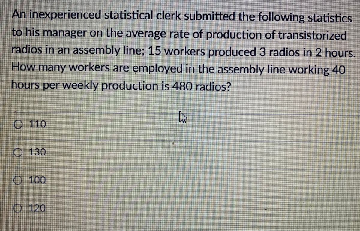 An inexperienced statistical clerk submitted the following statistics
to his manager on the average rate of production of transistorized
radios in an assembly line; 15 workers produced 3 radios in 2 hours.
How many workers are employed in the assembly line working 40
hours per weekly production is 480 radios?
O 110
O 130
O 100
O 120
