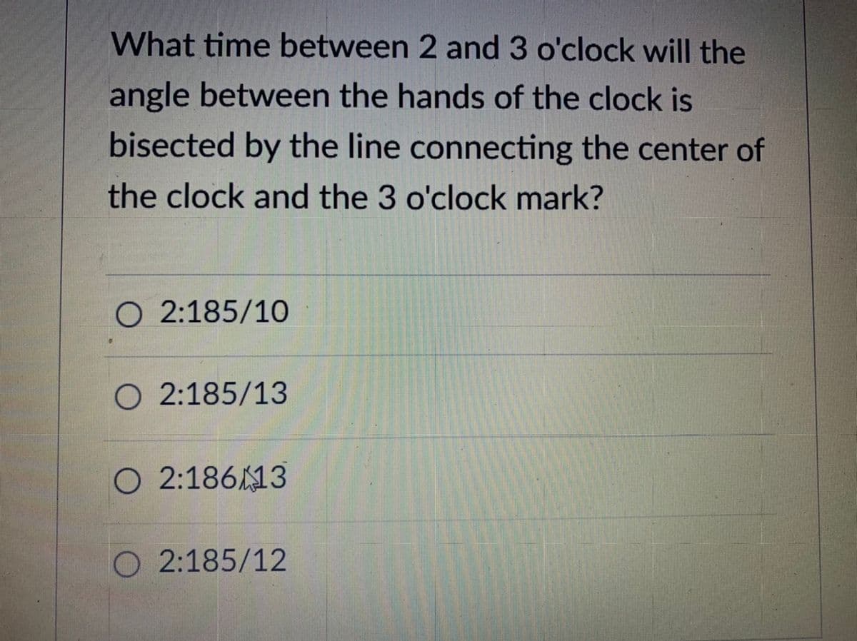 What time between 2 and 3 o'clock will the
angle between the hands of the clock is
bisected by the line connecting the center of
the clock and the 3 o'clock mark?
O 2:185/10
O 2:185/13
O 2:18613
O 2:185/12
