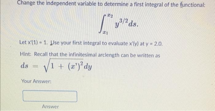 Change the independent variable to determine a first integral of the flunctional:
3/2
Let x'(1) = 1. Use your first integral to evaluate x'(y) at y = 2.0.
Hint: Recall that the infinitesimal arclength can be written as
ds
1 + (2') dy
Your Answer:
Answer
