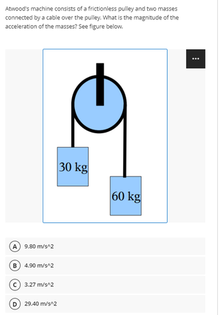 Atwood's machine consists of a frictionless pulley and two masses
connected by a cable over the pulley. What is the magnitude of the
acceleration of the masses? See figure below.
30 kg
60 kg
A 9.80 m/s^2
B) 4.90 m/s^2
c) 3.27 m/s^2
D) 29.40 m/s^2
