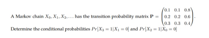 0.1 0.1 0.8
A Markov chain Xo, X1, X2,. . has the transition probability matrix P =
0.2 0.2 0.6
0.3 0.3 0.4
Determine the conditional probabilities Pr[X3 = 1|X1 = 0] and Pr[X2 = 1|Xo = 0]
%3D
%3D
