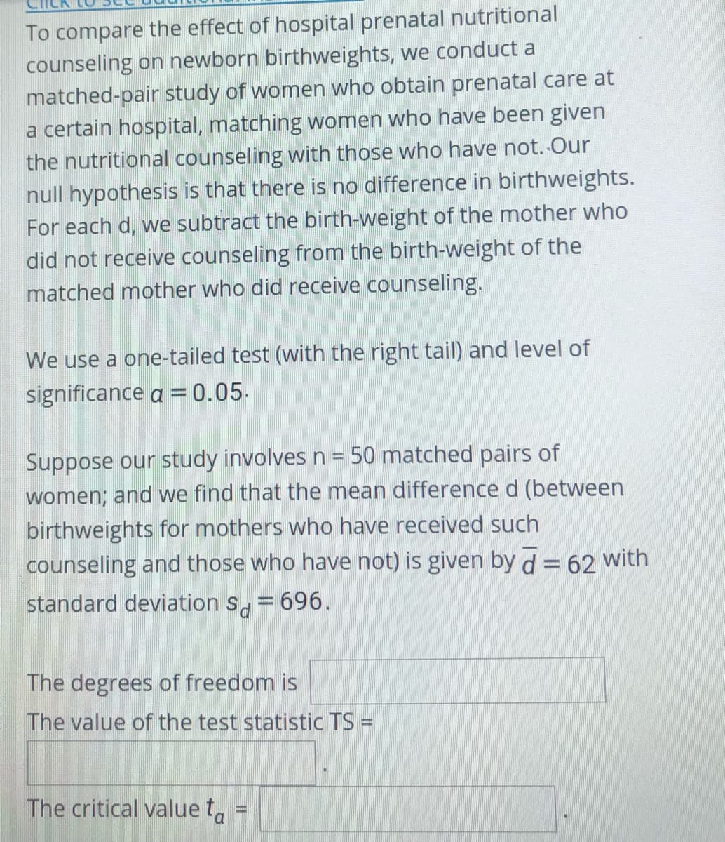 To compare the effect of hospital prenatal nutritional
counseling on newborn birthweights, we conduct a
matched-pair study of women who obtain prenatal care at
a certain hospital, matching women who have been given
the nutritional counseling with those who have not. Our
null hypothesis is that there is no difference in birthweights.
For each d, we subtract the birth-weight of the mother who
did not receive counseling from the birth-weight of the
matched mother who did receive counseling.
We use a one-tailed test (with the right tail) and level of
significance a =0.05.
Suppose our study involves n = 50 matched pairs of
women; and we find that the mean difference d (between
birthweights for mothers who have received such
counseling and those who have not) is given by d = 62 with
standard deviation s, = 696.
The degrees of freedom is
The value of the test statistic TS =
The critical value t,

