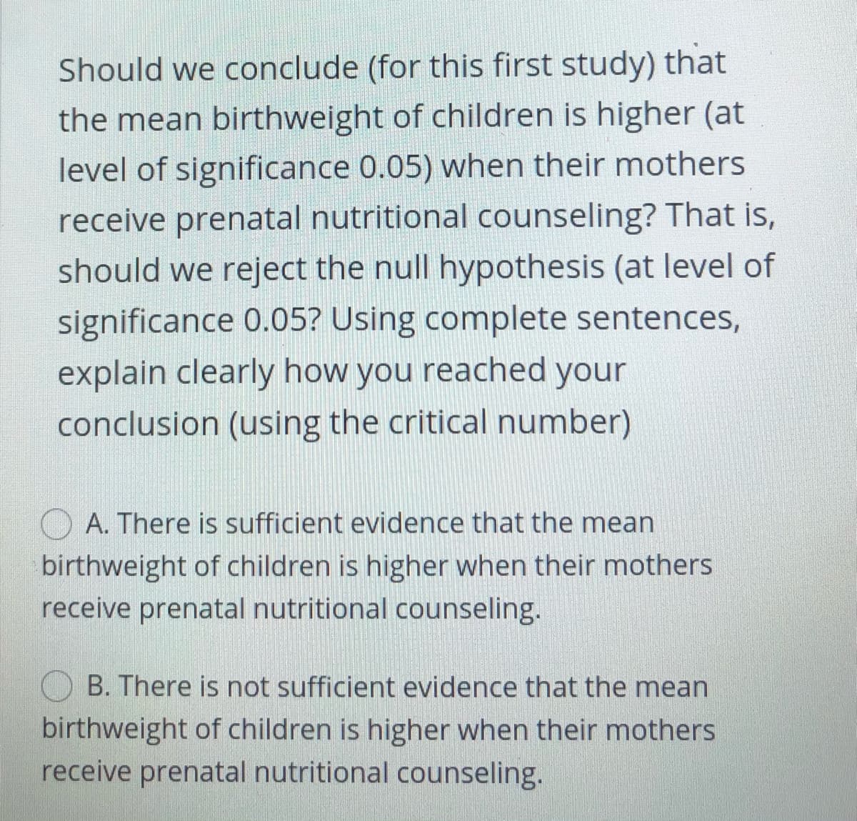 Should we conclude (for this first study) that
the mean birthweight of children is higher (at
level of significance 0.05) when their mothers
receive prenatal nutritional counseling? That is,
should we reject the null hypothesis (at level of
significance 0.05? Using complete sentences,
explain clearly how you reached your
conclusion (using the critical number)
A. There is sufficient evidence that the mean
birthweight of children is higher when their mothers
receive prenatal nutritional counseling.
B. There is not sufficient evidence that the mean
birthweight of children is higher when their mothers
receive prenatal nutritional counseling.

