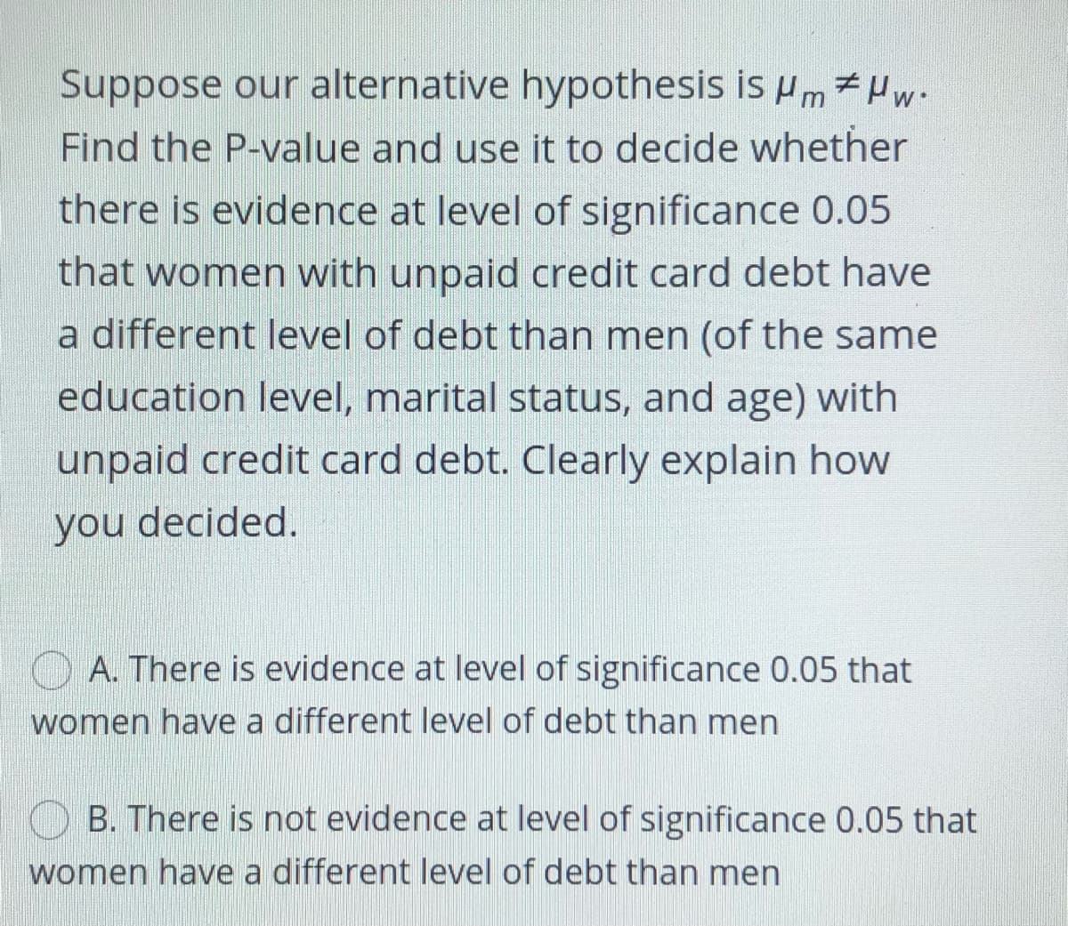 Suppose our alternative hypothesis is um 7Hw-
Find the P-value and use it to decide whether
there is evidence at level of significance 0.05
that women with unpaid credit card debt have
a different level of debt than men (of the same
education level, marital status, and age) with
unpaid credit card debt. Clearly explain how
you decided.
O A. There is evidence at level of significance 0.05 that
women have a different level of debt than men
B. There is not evidence at level of significance 0.05 that
women have a different level of debt than men

