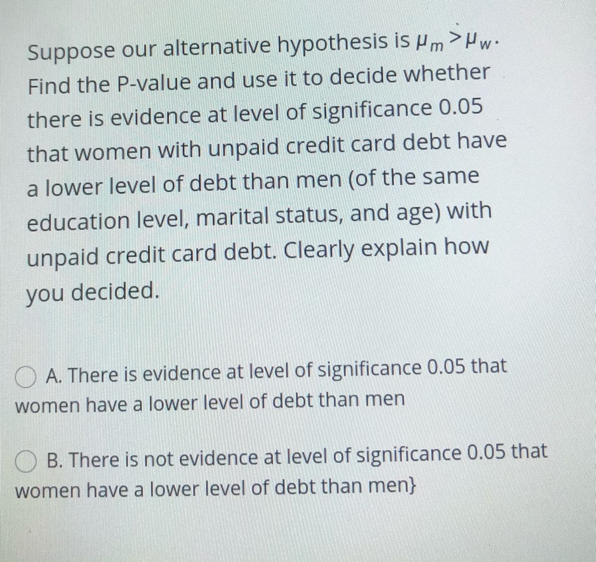 Suppose our alternative hypothesis is um >Hw-
Find the P-value and use it to decide whether
there is evidence at level of significance 0.05
that women with unpaid credit card debt have
a lower level of debt than men (of the same
education level, marital status, and age) with
unpaid credit card debt. Clearly explain how
you decided.
O A. There is evidence at level of significance 0.05 that
women have a lower level of debt than men
B. There is not evidence at level of significance 0.05 that
women have a lower level of debt than men}
