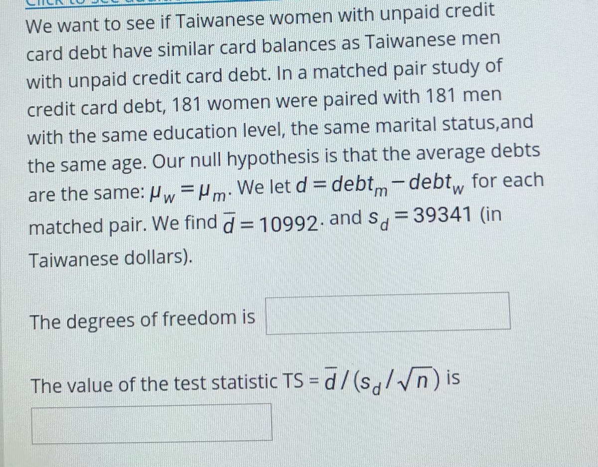 We want to see if Taiwanese women with unpaid credit
card debt have similar card balances as Taiwanese men
with unpaid credit card debt. In a matched pair study of
credit card debt, 181 women were paired with 181 men
with the same education level, the same marital status,and
the same age. Our null hypothesis is that the average debts
are the same: w=Pm: We letd= debtm-debt, for each
matched pair. We find d = 10992- and s, =39341 (in
Taiwanese dollars).
The degrees of freedom is
The value of the test statistic TS =d/(s,//n) is
