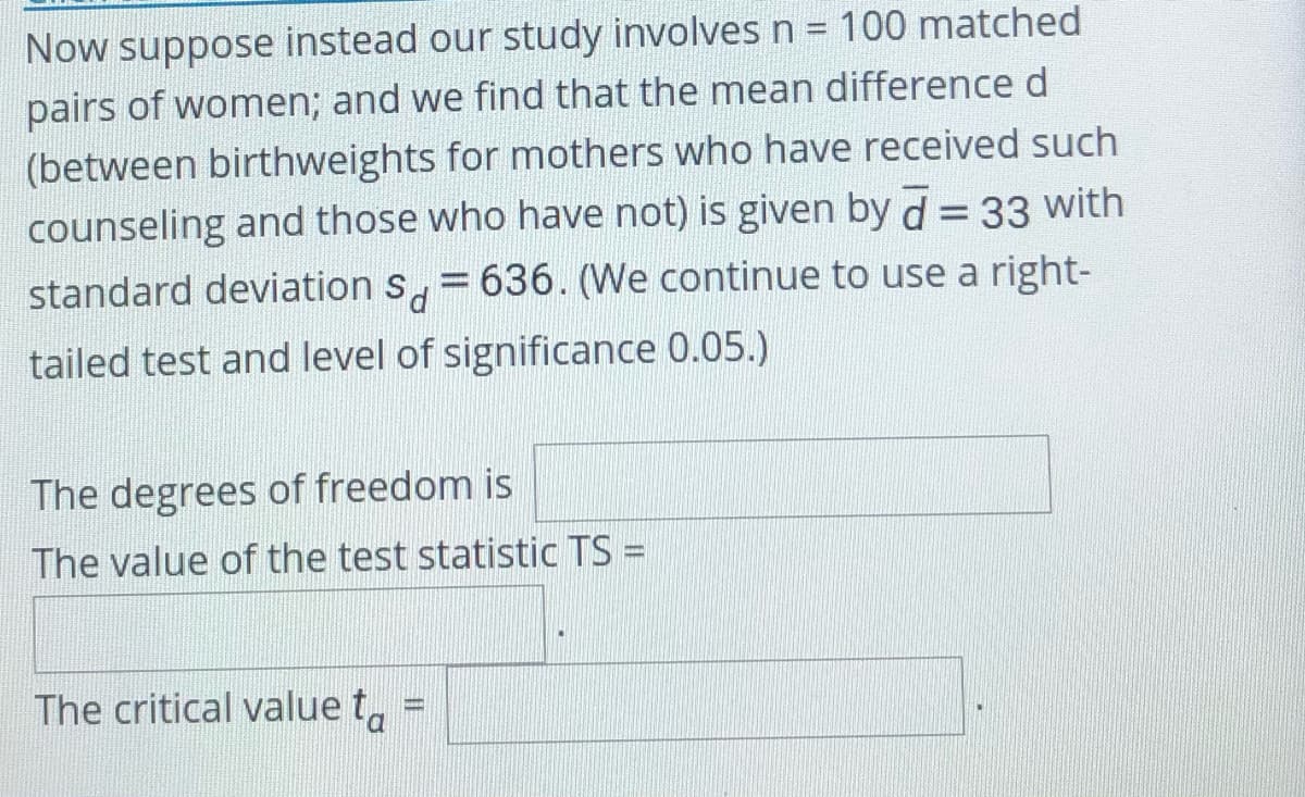 Now suppose instead our study involves n = 100 matched
pairs of women; and we find that the mean differenced
(between birthweights for mothers who have received such
counseling and those who have not) is given by d = 33 with
%3D
standard deviation s, = 636. (We continue to use a right-
tailed test and level of significance 0.05.)
The degrees of freedom is
The value of the test statistic TS =
The critical value t,
D.
