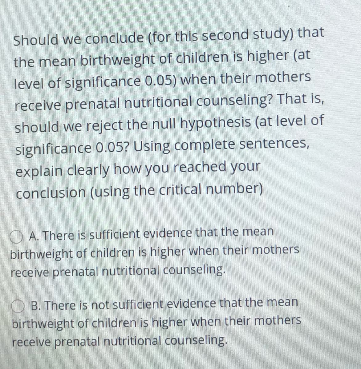 Should we conclude (for this second study) that
the mean birthweight of children is higher (at
level of significance 0.05) when their mothers
receive prenatal nutritional counseling? That is,
should we reject the null hypothesis (at level of
significance 0.05? Using complete sentences,
explain clearly how you reached your
conclusion (using the critical number)
O A. There is sufficient evidence that the mean
birthweight of children is higher when their mothers
receive prenatal nutritional counseling.
B. There is not sufficient evidence that the mean
birthweight of children is higher when their mothers
receive prenatal nutritional counseling.
