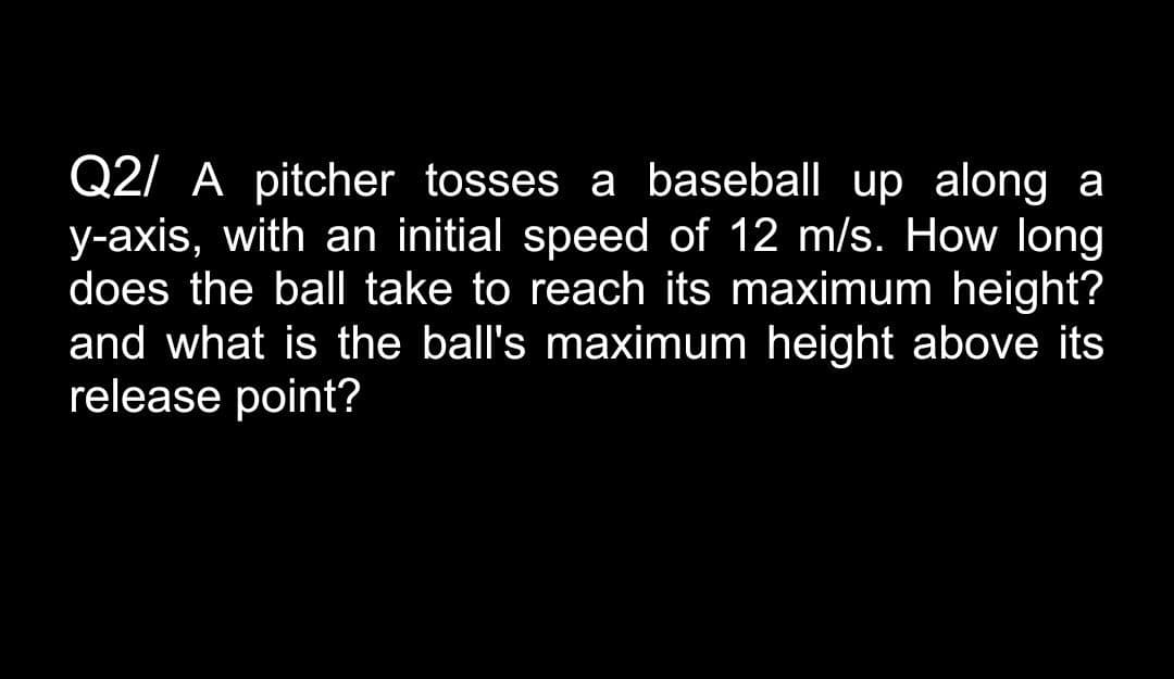 Q2/ A pitcher tosses a baseball up along a
y-axis, with an initial speed of 12 m/s. How long
does the bal take to reach its maximum height?
and what is the ball's maximum height above its
release point?

