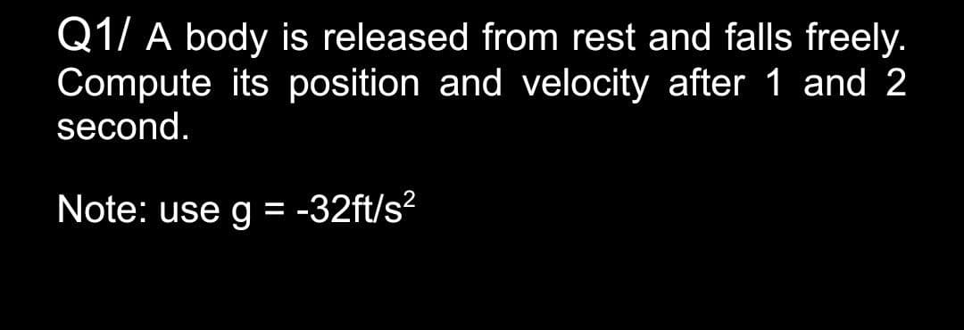 Q1/ A body is released from rest and falls freely.
Compute its position and velocity after 1 and 2
second.
Note: use g = -32ft/s?
%3D
