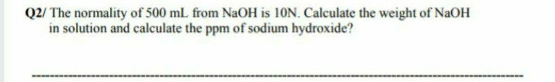 Q2/ The normality of 500 mL from NaOH is 10N. Calculate the weight of NaOH
in solution and calculate the ppm of sodium hydroxide?
