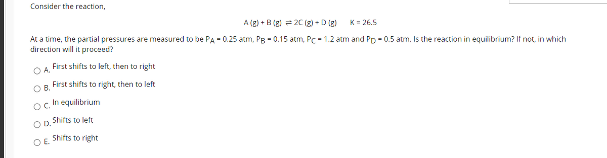 Consider the reaction,
A (g) + B (g) = 2C (g) + D (g)
K = 26.5
At a time, the partial pressures are measured to be PA = 0.25 atm, PB = 0.15 atm, PC = 1.2 atm and Pp = 0.5 atm. Is the reaction in equilibrium? If not, in which
direction will it proceed?
OA.
First shifts to left, then to right
First shifts to right, then to left
В.
In equilibrium
OC.
Shifts to left
OD.
Shifts to right
OE.
