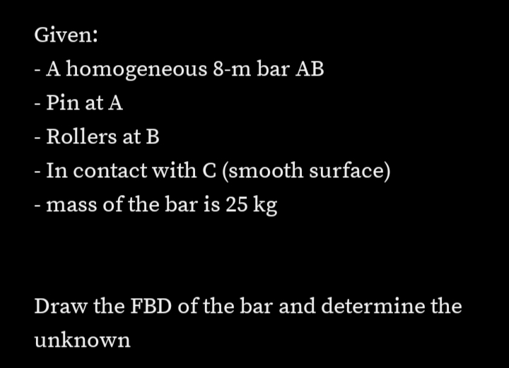 Given:
- A homogeneous 8-m bar AB
- Pin at A
- Rollers at B
- In contact with C (smooth surface)
- mass of the bar is 25 kg
Draw the FBD of the bar and determine the
unknown
