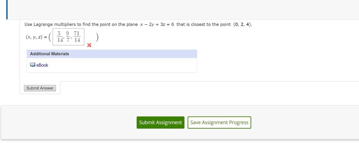 Use Lagrange multipliers to find the point on the plane x - 2y + 3z = 6 that is closest to the point (0, 2, 4).
5 9 71
(х, у, 2)
14' 7' 14
Additional Materials
O eBook
Submit Answer
Submit Assignment
Save Assignment Progress
