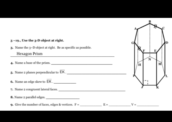 3-19., Use the 3-D object at right.
3. Name the 3-D object at right. Be as specific as possible.
Hexagon Prism
4. Name a base of the prism.
5. Name 2 planes perpendicular to EK,
6. Name an edge skew to EK.
7. Name 2 congruent lateral faces.
8. Name 2 parallel edges.
9. Give the number of faces, edges & vertices. F-
E-
