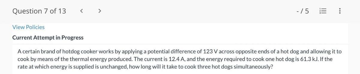 Question 7 of 13
>
- /5
!!
View Policies
Current Attempt in Progress
A certain brand of hotdog cooker works by applying a potential difference of 123 V across opposite ends of a hot dog and allowing it to
cook by means of the thermal energy produced. The current is 12.4 A, and the energy required to cook one hot dog is 61.3 kJ. If the
rate at which energy is supplied is unchanged, how long will it take to cook three hot dogs simultaneously?
II
