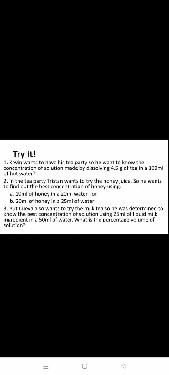 Try It!
1. Kevin wants to have his tea party so he want to know the
concentration of solution made by dissolving 4.5 g of tea in a 100ml
of hot water?
2. In the tea party Tristan wants to try the honey juice. So he wants
to find out the best concentration of honey using:
a. 10ml of honey in a 20ml water or
b. 20ml of honey in a 25ml of water
3. But Cueva also wants to try the milk tea so he was determined to
know the best concentration of solution using 25ml of liquid milk
ingredient in a 50ml of water. What is the percentage volume of
solution?
