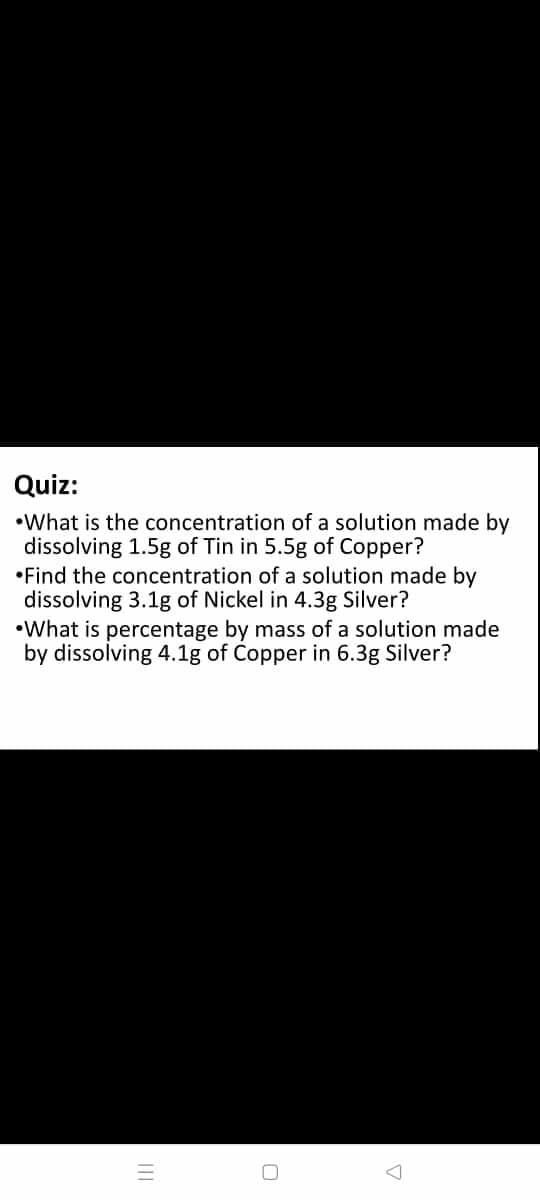 Quiz:
•What is the concentration of a solution made by
dissolving 1.5g of Tin in 5.5g of Copper?
•Find the concentration of a solution made by
dissolving 3.1g of Nickel in 4.3g Silver?
•What is percentage by mass of a solution made
by dissolving 4.1g of Copper in 6.3g Silver?

