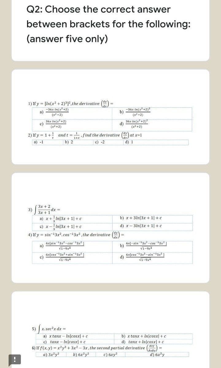 Q2: Choose the correct answer
between brackets for the following:
(answer five only)
1) If y = [In(x? + 2)312, the derivative ()
-36x In(x +2)
a)
-36x In(x +2)2
b)
(x? +2)
(x +2)
36x In(x +2)
c)
36x In(x² +2)
d)
(x2 +2)
(x2 +2)
2) If y = 1+
find the derivative (Y
and t =
at x=1
a) -1
b) 2
c) -2
d) 1
3x + 2
3)
3x +1
dx
a) x +In|3x + 1|+c
b) x+ 3ln|3x + 1| +c
c) x
In|3x + 1|+c
d) x- 3ln|3x + 1| +c
4) If y = sin-13x2.cos-13x2 the derivative (dy
6xJsin 3x -cos13x1
a)
V1-9
6x[-sin 13x -cos 13x ]
b)
V1-9x4
6x[cos"13x + sin133
c)
V1-9,4
6x[cos3x-sin13
d)
V1-9x4
5)
x. sec?x dx =
a) x tanx - In|cosx] + c
c) tanx – Injcosx| +c
b) x tanx + In|cosx| + c
d) tanx + In cosx|+ c
6) If f(x, y) = x?y3 + 3x? – 3x, the second partial derivative
b) 6x y?
laxoy)
d) 6x y
a) 3x²y?
с) бху?
