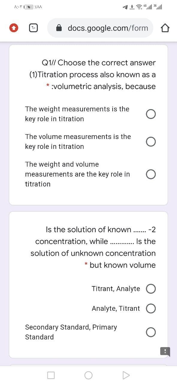 A::Y ZAA
docs.google.com/form
Q1// Choose the correct answer
(1)Titration process also known as a
* :volumetric analysis, because
The weight measurements is the
key role in titration
The volume measurements is the
key role in titration
The weight and volume
measurements are the key role in
titration
Is the solution of known
-2
.......
concentration, while
Is the
solution of unknown concentration
* but known volume
Titrant, Analyte
Analyte, Titrant
Secondary Standard, Primary
Standard
