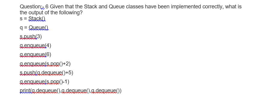 Question, 6 Given that the Stack and Queue classes have been implemented correctly, what is
the output of the following?
s = Stacka
q = Queue)
SRush(3)
Lengueue(4)
aenaueue(6)
aenaueuels.pop()+2)
SuRushla.dequeue()+5)
aenqueuels.pop()-1)
Rintla dequeue().a.dequeue().g.deqweue())
