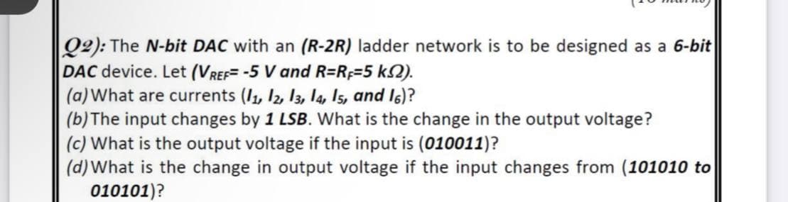 Q2): The N-bit DAC with an (R-2R) ladder network is to be designed as a 6-bit
DAC device. Let (VREF= -5 V and R=R;=5 k2).
(a) What are currents (I1, I2, 13, l4, Is, and I6)?
(b) The input changes by 1 LSB. What is the change in the output voltage?
(c) What is the output voltage if the input is (010011)?
(d) What is the change in output voltage if the input changes from (101010 to
010101)?
