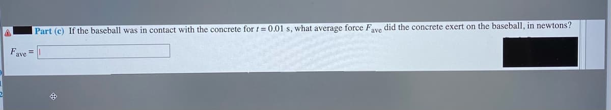 Part (c) If the baseball was in contact with the concrete for t = 0.01 s, what average force Fave did the concrete exert on the baseball, in newtons?
Fave =
