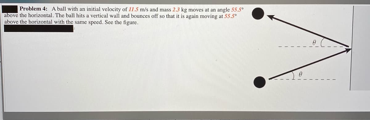 Problem 4: A ball with an initial velocity of 11.5 m/s and mass 2.3 kg moves at an angle 55.5°
above the horizontal. The ball hits a vertical wall and bounces off so that it is again moving at 55.5°
above the horizontal with the same speed. See the figure.
