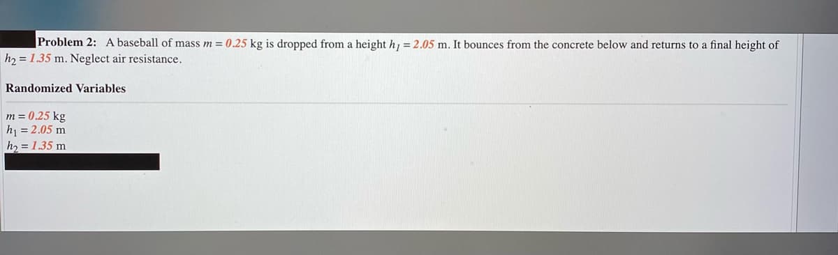 Problem 2: A baseball of mass m = 0.25 kg is dropped from a height h, = 2.05 m. It bounces from the concrete below and returns to a final height of
h2 = 1.35 m. Neglect air resistance.
Randomized Variables
m = 0.25 kg
h = 2.05 m
h2 = 1.35 m
