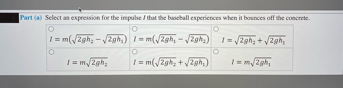 Part (a) Select an expression for the impulse I that the baseball experiences when it bounces off the concrete.
I = m(/2gh, - /2gh,) I= m
= m(/2gh, – /2gh,)
I = /2gh2 + /2gh
I = m/2gh2
I = m(/2gh, + V2gh,)
I = m/2gh,
