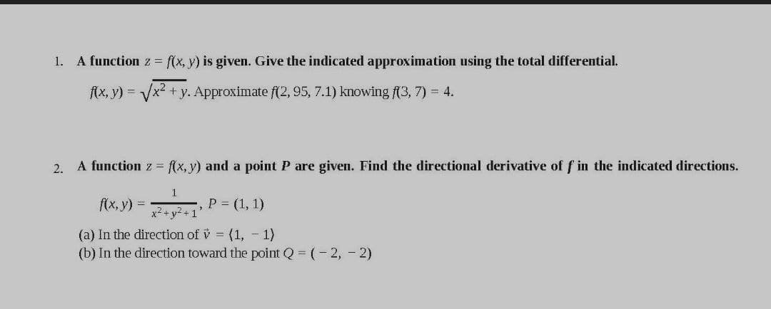 1. A function z f(x, y) is given. Give the indicated approximation using the total differential.
fAx, y) =
Vx² +y. Approximate f(2, 95, 7.1) knowing f(3, 7) = 4.
2. A function z = f(x, y) and a point P are given. Find the directional derivative of f in the indicated directions.
f(x, y) =
P = (1, 1)
x2 + y? +1
(a) In the direction of v = (1, - 1)
(b) In the direction toward the point Q=(-2, - 2)
